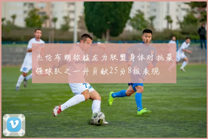 杰伦布朗称猛龙为联盟身体对抗最强球队之一并贡献25分8板表现