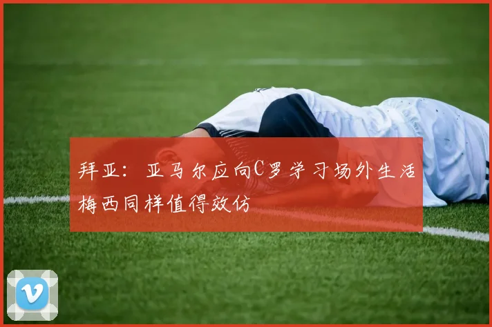 拜亚：亚马尔应向C罗学习场外生活梅西同样值得效仿
