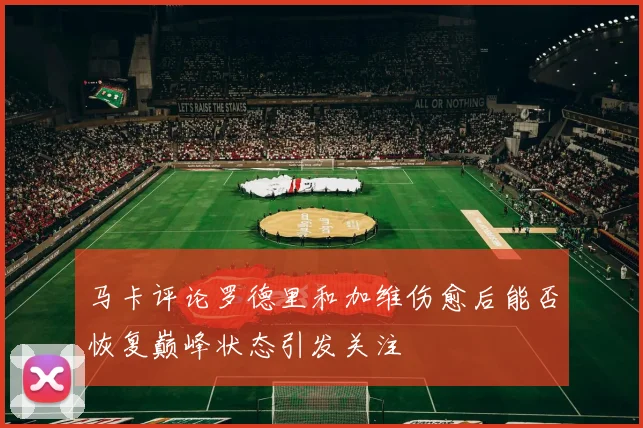 马卡评论罗德里和加维伤愈后能否恢复巅峰状态引发关注
