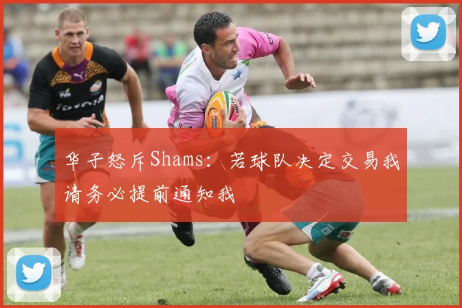 华子怒斥Shams：若球队决定交易我请务必提前通知我