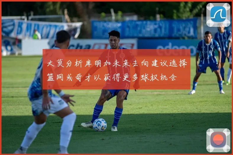 大莫分析库明加未来去向建议选择篮网或奇才以获得更多球权机会