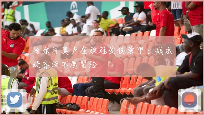 恰尔汗奥卢在欧冠受伤意甲出战成疑齐沃不愿冒险