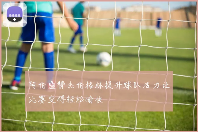 阿伦盛赞杰伦格林提升球队活力让比赛变得轻松愉快