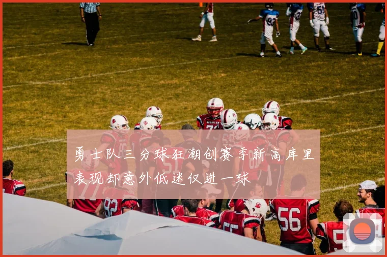 勇士队三分球狂潮创赛季新高库里表现却意外低迷仅进一球
