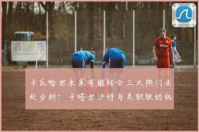 卡瓦哈尔未来可能转会三大热门去处分析：卡塔尔沙特与美职联的机会
