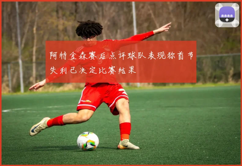 阿特金森赛后点评球队表现称首节失利已决定比赛结果