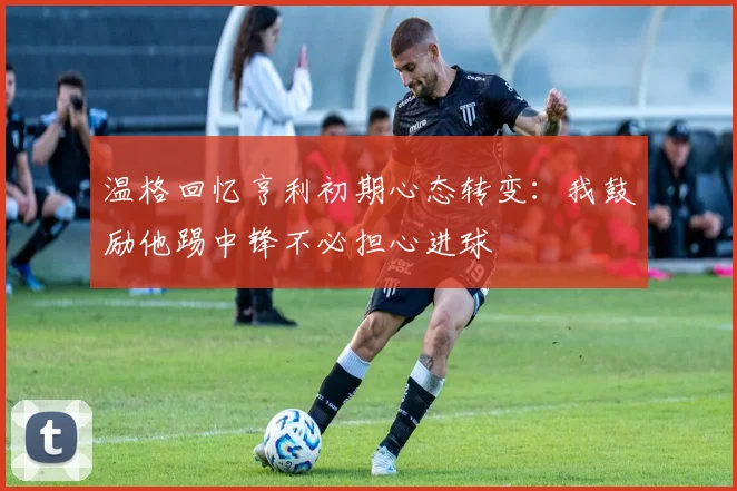 温格回忆亨利初期心态转变：我鼓励他踢中锋不必担心进球