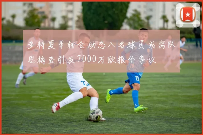 多特夏季转会动态八名球员或离队恩梅查引发7000万欧报价争议
