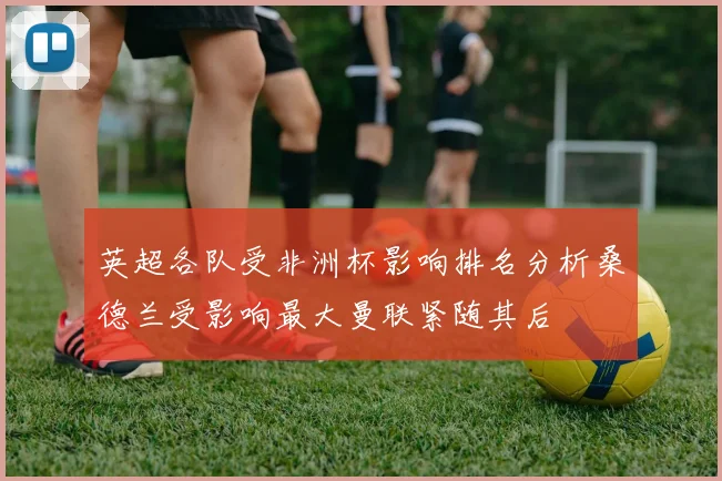 英超各队受非洲杯影响排名分析桑德兰受影响最大曼联紧随其后