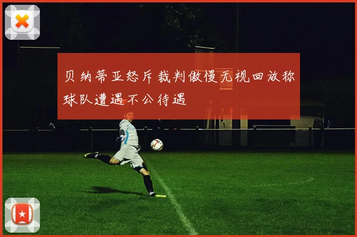 贝纳蒂亚怒斥裁判傲慢无视回放称球队遭遇不公待遇