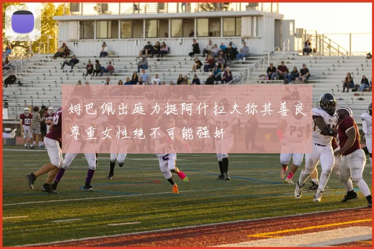 姆巴佩出庭力挺阿什拉夫称其善良尊重女性绝不可能强奸