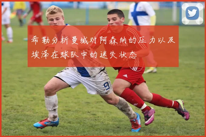希勒分析曼城对阿森纳的压力以及埃泽在球队中的迷失状态