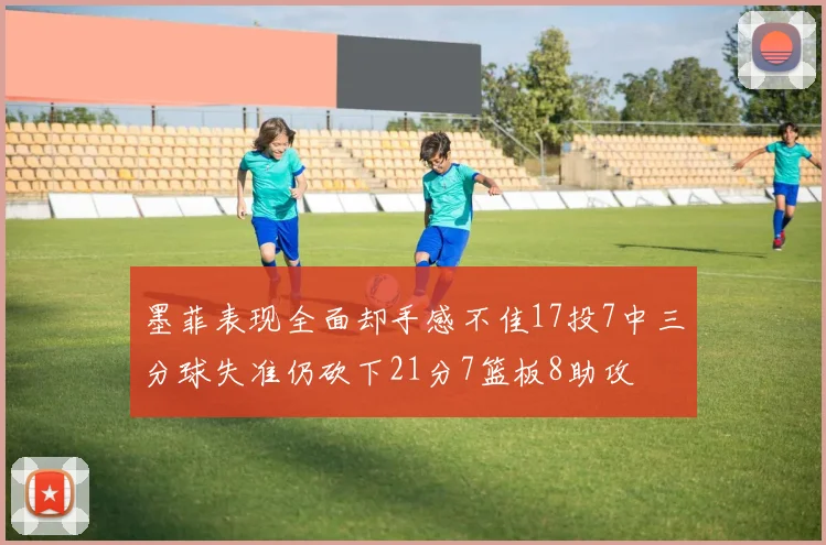 墨菲表现全面却手感不佳17投7中三分球失准仍砍下21分7篮板8助攻