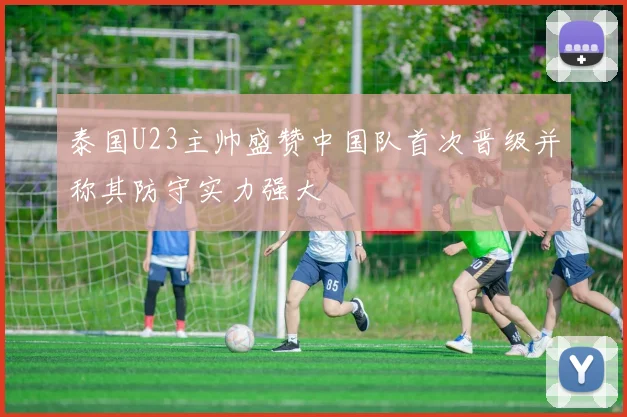 泰国U23主帅盛赞中国队首次晋级并称其防守实力强大