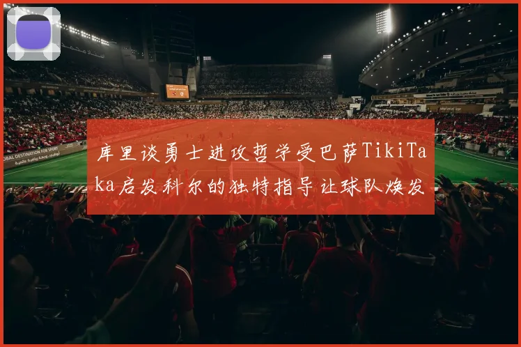 库里谈勇士进攻哲学受巴萨TikiTaka启发科尔的独特指导让球队焕发新生