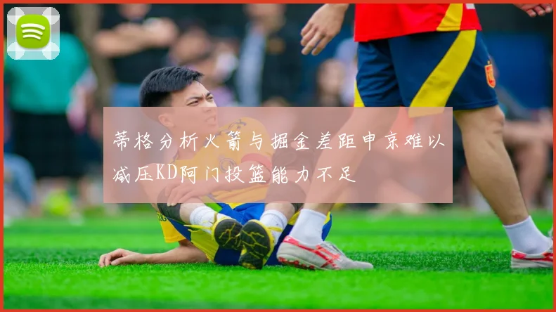 蒂格分析火箭与掘金差距申京难以减压KD阿门投篮能力不足