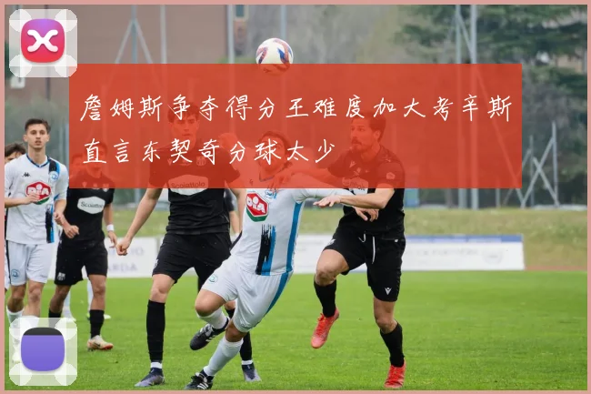 詹姆斯争夺得分王难度加大考辛斯直言东契奇分球太少