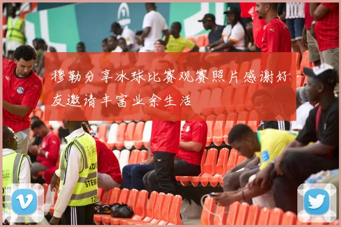 穆勒分享冰球比赛观赛照片感谢好友邀请丰富业余生活