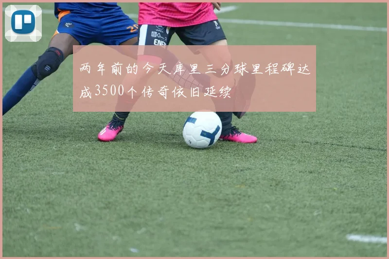 两年前的今天库里三分球里程碑达成3500个传奇依旧延续