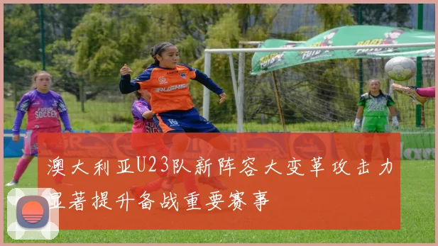 澳大利亚U23队新阵容大变革攻击力显著提升备战重要赛事
