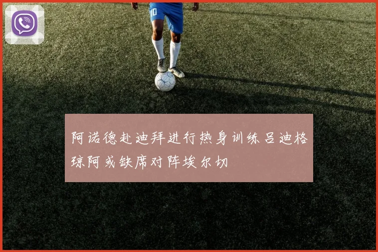 阿诺德赴迪拜进行热身训练吕迪格琼阿或缺席对阵埃尔切