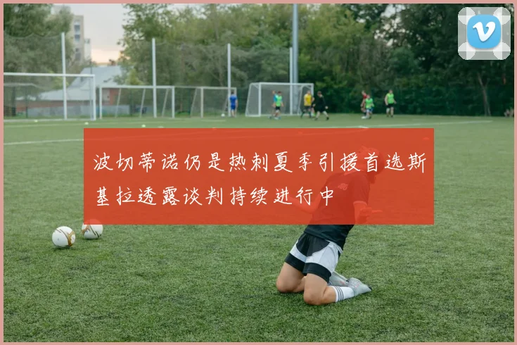 波切蒂诺仍是热刺夏季引援首选斯基拉透露谈判持续进行中